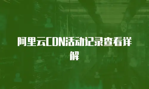 阿里云CDN活动记录查看详解