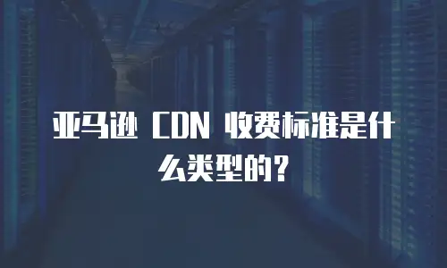 亚马逊 CDN 收费标准是什么类型的？