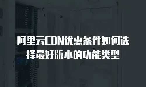 阿里云CDN优惠条件如何选择最好版本的功能类型