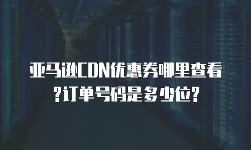 亚马逊CDN优惠券哪里查看?订单号码是多少位?