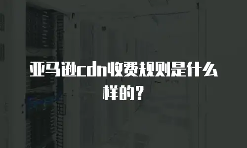 亚马逊cdn收费规则是什么样的？