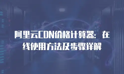 阿里云CDN价格计算器：在线使用方法及步骤详解
