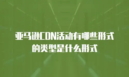 亚马逊CDN活动有哪些形式的类型是什么形式