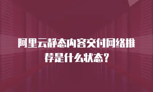 阿里云静态内容交付网络推荐是什么状态？