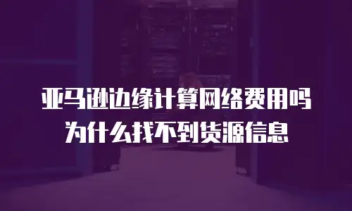 亚马逊边缘计算网络费用吗为什么找不到货源信息