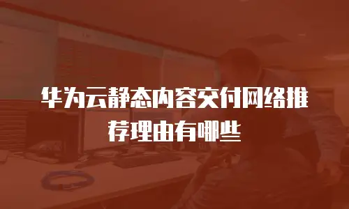 华为云静态内容交付网络推荐理由有哪些