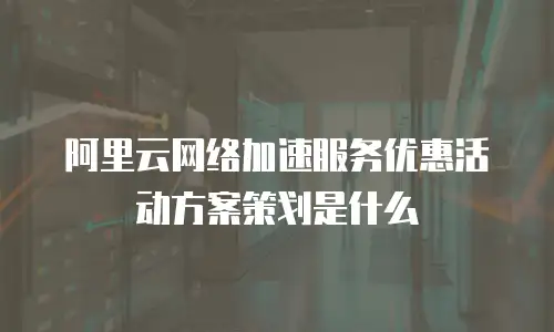 阿里云网络加速服务优惠活动方案策划是什么