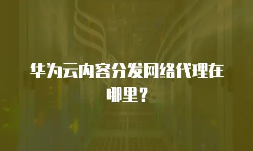 华为云内容分发网络代理在哪里？