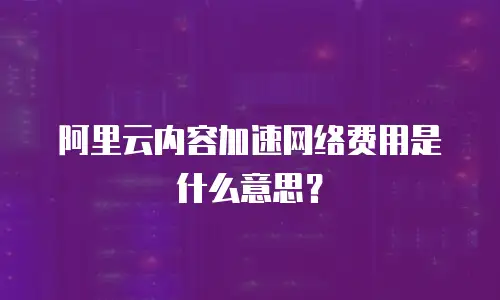 阿里云内容加速网络费用是什么意思？