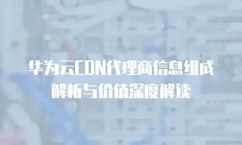 华为云CDN代理商信息组成解析与价值深度解读