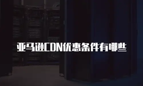 亚马逊CDN优惠条件有哪些