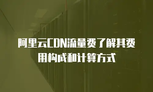 阿里云CDN流量费了解其费用构成和计算方式