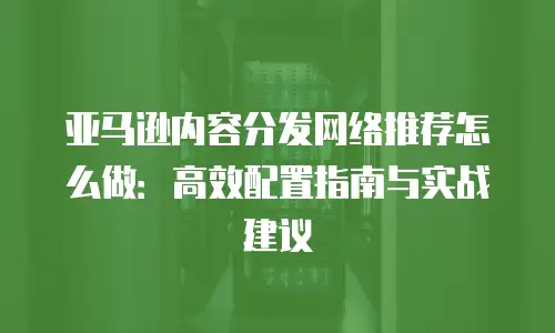 亚马逊内容分发网络推荐怎么做：高效配置指南与实战建议