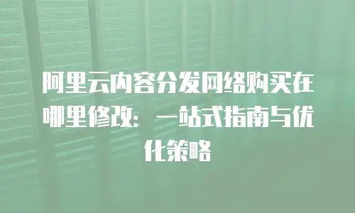 阿里云内容分发网络购买在哪里修改：一站式指南与优化策略