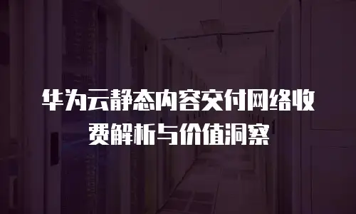 华为云静态内容交付网络收费解析与价值洞察