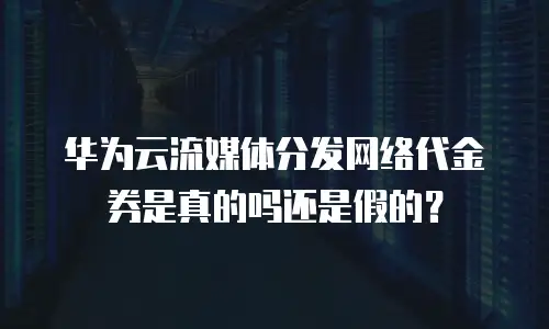 华为云流媒体分发网络代金券是真的吗还是假的？