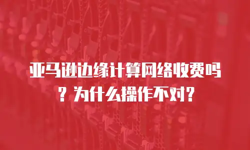 亚马逊边缘计算网络收费吗？为什么操作不对？