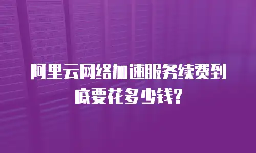 阿里云网络加速服务续费到底要花多少钱？