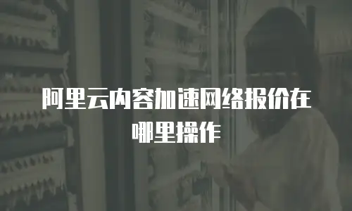 阿里云内容加速网络报价在哪里操作