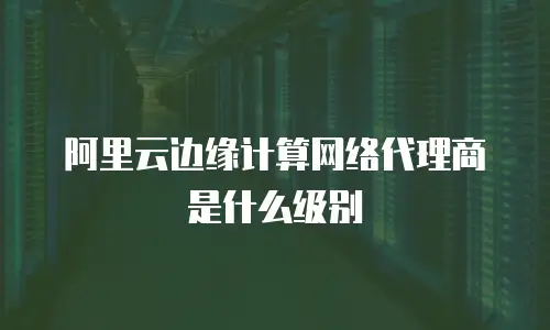 阿里云边缘计算网络代理商是什么级别