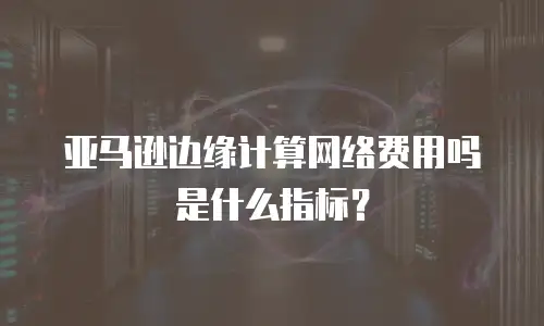 亚马逊边缘计算网络费用吗是什么指标？
