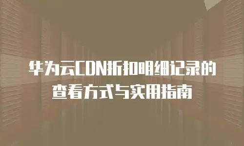 华为云CDN折扣明细记录的查看方式与实用指南