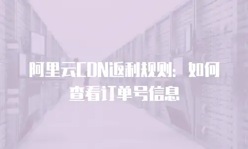 阿里云CDN返利规则：如何查看订单号信息