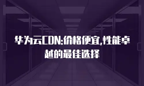 华为云CDN:价格便宜,性能卓越的最佳选择