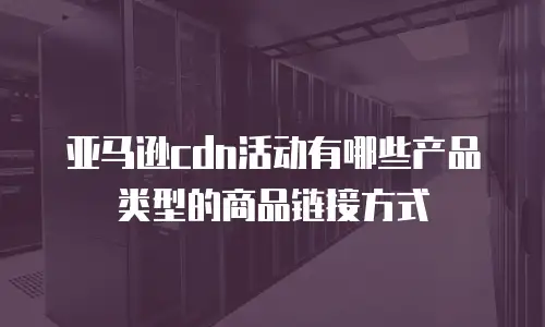 亚马逊cdn活动有哪些产品类型的商品链接方式