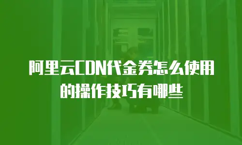 阿里云CDN代金券怎么使用的操作技巧有哪些