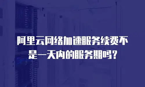 阿里云网络加速服务续费不是一天内的服务期吗？