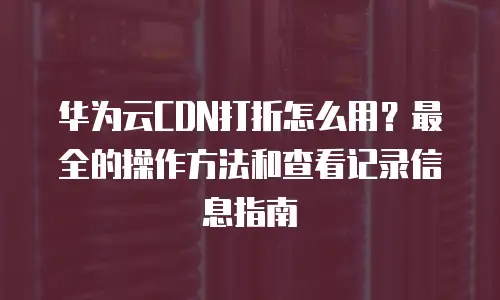 华为云CDN打折怎么用？最全的操作方法和查看记录信息指南