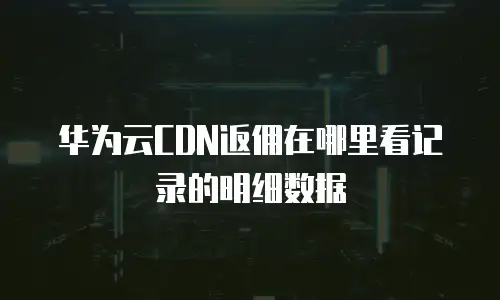 华为云CDN返佣在哪里看记录的明细数据