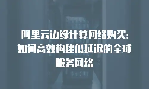 阿里云边缘计算网络购买：如何高效构建低延迟的全球服务网络