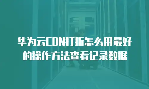 华为云CDN打折怎么用最好的操作方法查看记录数据