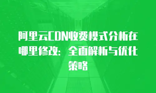 阿里云CDN收费模式分析在哪里修改：全面解析与优化策略