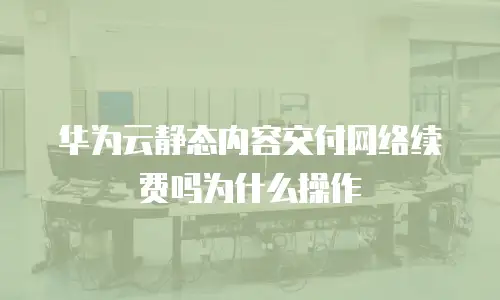 华为云静态内容交付网络续费吗为什么操作