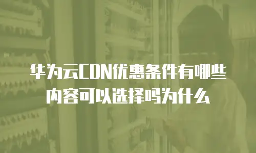 华为云CDN优惠条件有哪些内容可以选择吗为什么