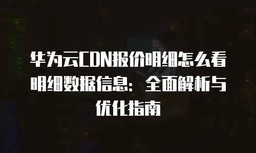 华为云CDN报价明细怎么看明细数据信息：全面解析与优化指南