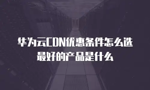 华为云CDN优惠条件怎么选最好的产品是什么