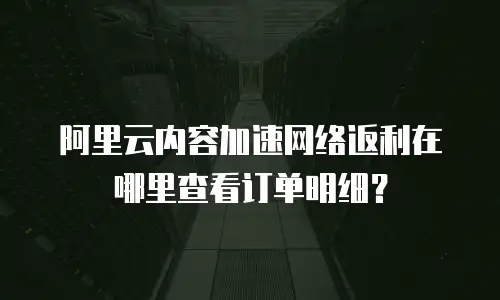 阿里云内容加速网络返利在哪里查看订单明细？