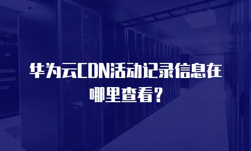 华为云CDN活动记录信息在哪里查看？