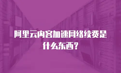 阿里云内容加速网络续费是什么东西？