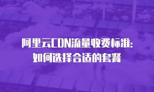 阿里云CDN流量收费标准：如何选择合适的套餐
