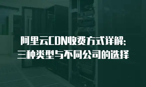 阿里云CDN收费方式详解: 三种类型与不同公司的选择