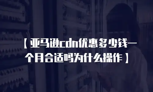 【亚马逊cdn优惠多少钱一个月合适吗为什么操作】