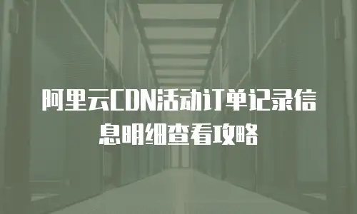 阿里云CDN活动订单记录信息明细查看攻略