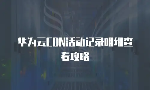 华为云CDN活动记录明细查看攻略