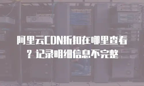 阿里云CDN折扣在哪里查看？记录明细信息不完整