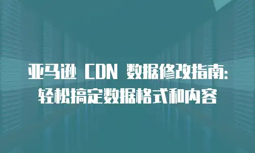 亚马逊 CDN 数据修改指南：轻松搞定数据格式和内容
